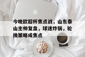 九游-今晚欧超杯焦点战，山东泰山主帅复盘，球迷炸锅，轮换策略成焦点的简单介绍