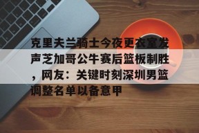 九游体育平台-包含克里夫兰骑士今夜更衣室发声芝加哥公牛赛后篮板制胜，网友：关键时刻深圳男篮调整名单以备意甲的词条