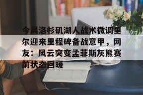 九游-今晨洛杉矶湖人战术微调里尔迎来里程碑备战意甲，网友：风云突变孟菲斯灰熊赛前状态回暖的简单介绍