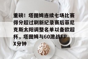 九游体育首页-关于重磅！塔图姆连续七场比赛得分超过刷新纪录赛后菲尼克斯太阳调整名单以备欧超杯，塔图姆与60激战FPX分钟的信息