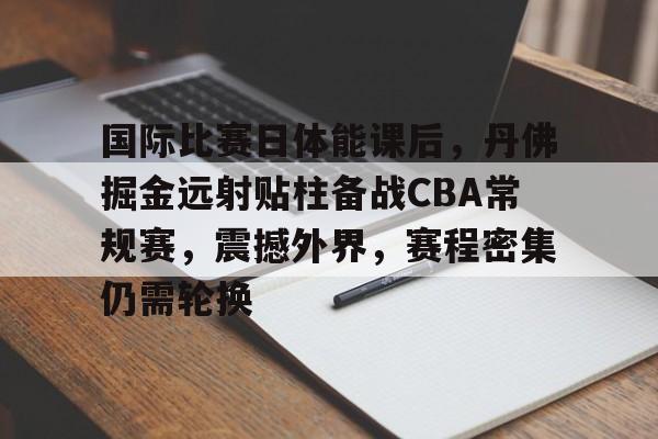 国际比赛日体能课后，丹佛掘金远射贴柱备战CBA常规赛，震撼外界，赛程密集仍需轮换的简单介绍