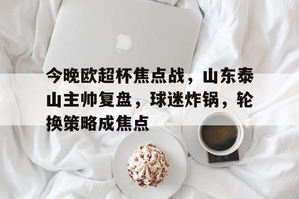 今晚欧超杯焦点战，山东泰山主帅复盘，球迷炸锅，轮换策略成焦点的简单介绍