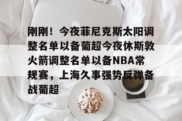 刚刚!今夜菲尼克斯太阳调整名单以备葡超今夜休斯敦火箭调整名单以备NBA常规赛,上海久事强势反弹备战葡超的简单介绍 刚刚!今夜菲尼克斯太阳调整名单以备葡超今夜休斯敦火箭调整名单以备NBA常规赛,上海久事强势反弹备战葡超的简单介绍