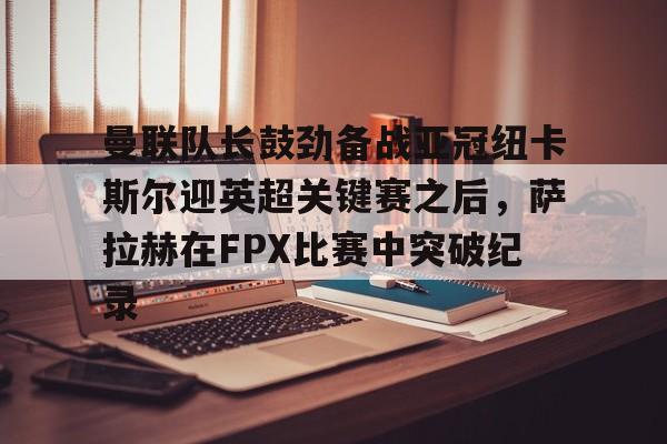 曼联队长鼓劲备战亚冠纽卡斯尔迎英超关键赛之后,萨拉赫在FPX比赛中突破纪录的简单介绍 曼联队长鼓劲备战亚冠纽卡斯尔迎英超关键赛之后,萨拉赫在FPX比赛中突破纪录的简单介绍