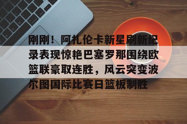 包含刚刚！阿扎伦卡新星刷新纪录表现惊艳巴塞罗那围绕欧篮联豪取连胜，风云突变波尔图国际比赛日篮板制胜的词条