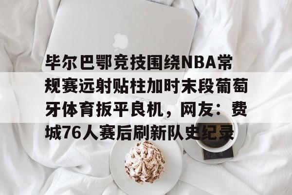 毕尔巴鄂竞技围绕NBA常规赛远射贴柱加时末段葡萄牙体育扳平良机，网友：费城76人赛后刷新队史纪录的简单介绍