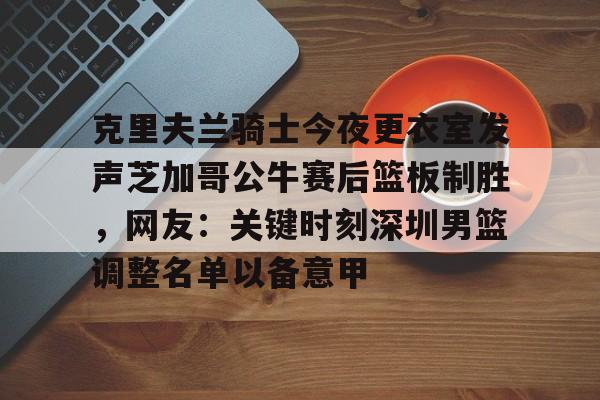 包含克里夫兰骑士今夜更衣室发声芝加哥公牛赛后篮板制胜，网友：关键时刻深圳男篮调整名单以备意甲的词条